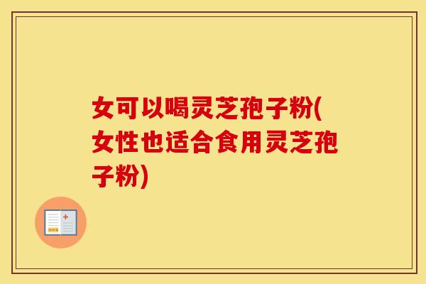 女可以喝灵芝孢子粉(女性也适合食用灵芝孢子粉)