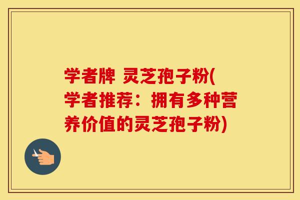学者牌 灵芝孢子粉(学者推荐：拥有多种营养价值的灵芝孢子粉)