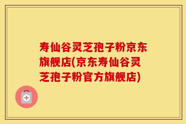 寿仙谷灵芝孢子粉京东旗舰店(京东寿仙谷灵芝孢子粉官方旗舰店)
