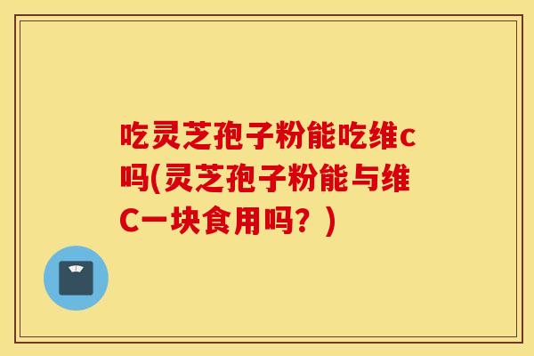 吃灵芝孢子粉能吃维c吗(灵芝孢子粉能与维C一块食用吗？)