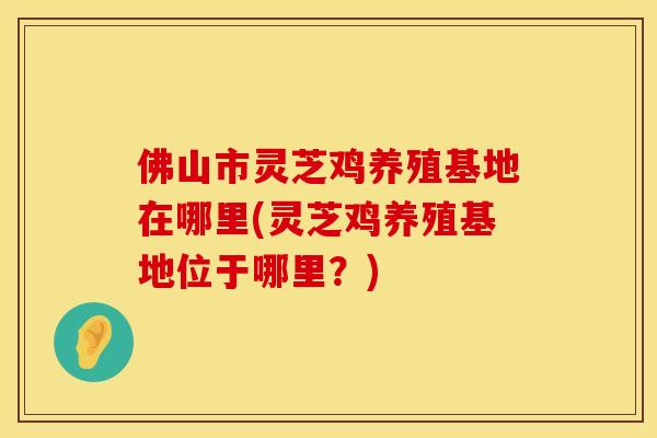 佛山市灵芝鸡养殖基地在哪里(灵芝鸡养殖基地位于哪里?)