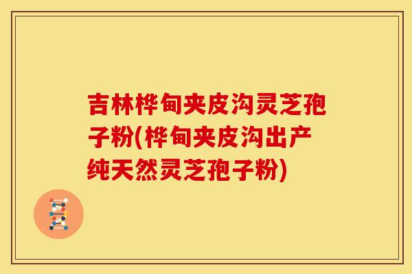 吉林桦甸夹皮沟灵芝孢子粉(桦甸夹皮沟出产纯天然灵芝孢子粉)