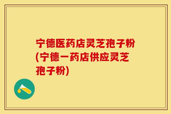 宁德医药店灵芝孢子粉(宁德一药店供应灵芝孢子粉)