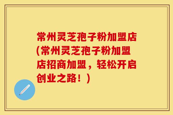 常州灵芝孢子粉加盟店(常州灵芝孢子粉加盟店招商加盟，轻松开启创业之路！)