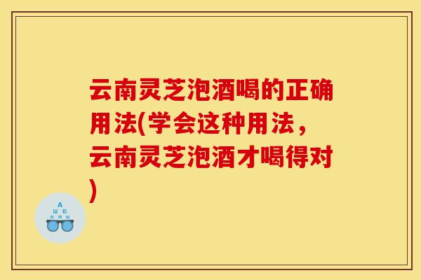 云南灵芝泡酒喝的正确用法(学会这种用法，云南灵芝泡酒才喝得对)