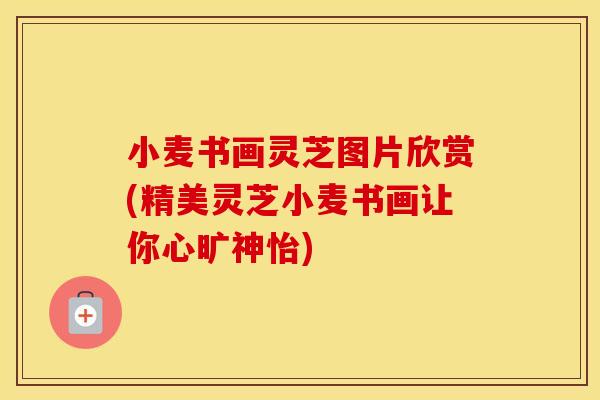 小麦书画灵芝图片欣赏(精美灵芝小麦书画让你心旷神怡)