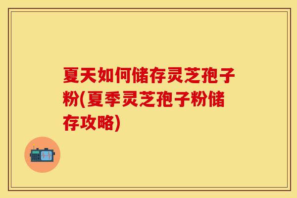 夏天如何储存灵芝孢子粉(夏季灵芝孢子粉储存攻略)