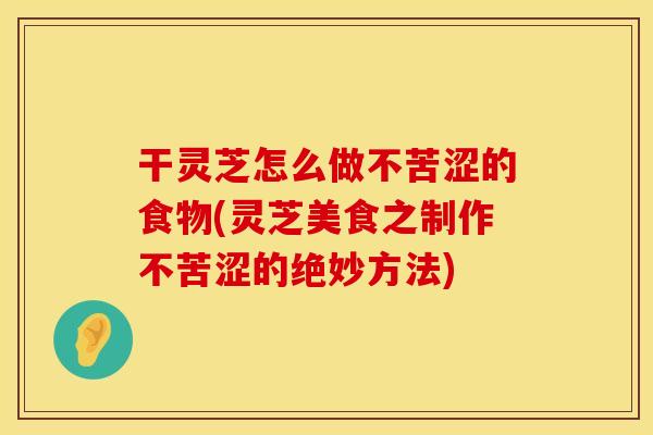干灵芝怎么做不苦涩的食物(灵芝美食之制作不苦涩的绝妙方法)