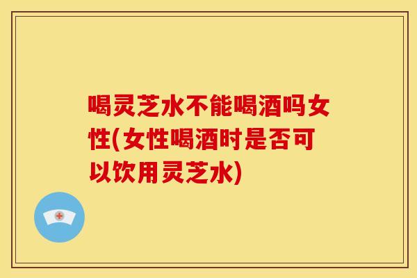 喝灵芝水不能喝酒吗女性(女性喝酒时是否可以饮用灵芝水)