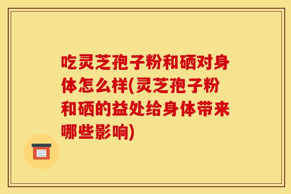 吃灵芝孢子粉和硒对身体怎么样(灵芝孢子粉和硒的益处给身体带来哪些影响)