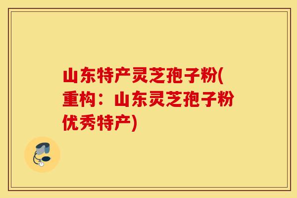 山东特产灵芝孢子粉(重构:山东灵芝孢子粉优秀特产)