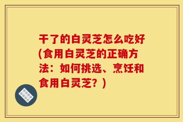 干了的白灵芝怎么吃好(食用白灵芝的正确方法:如何挑选、烹饪和食用白灵芝?)