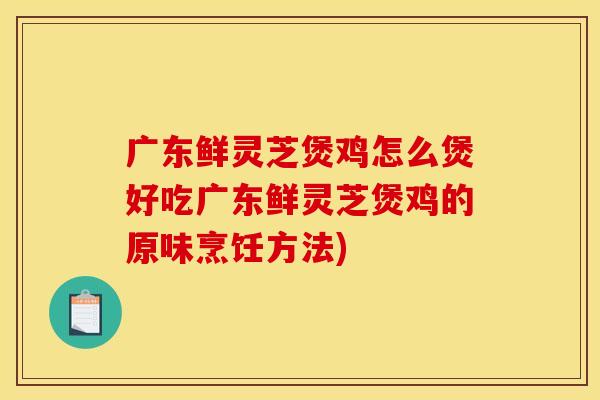 广东鲜灵芝煲鸡怎么煲好吃广东鲜灵芝煲鸡的原味烹饪方法)