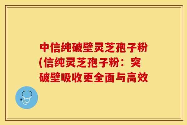 中信纯破壁灵芝孢子粉(信纯灵芝孢子粉:突破壁吸收更全面与高效