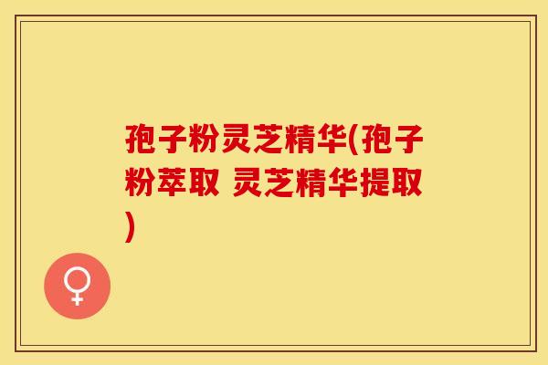 孢子粉灵芝精华(孢子粉萃取 灵芝精华提取)