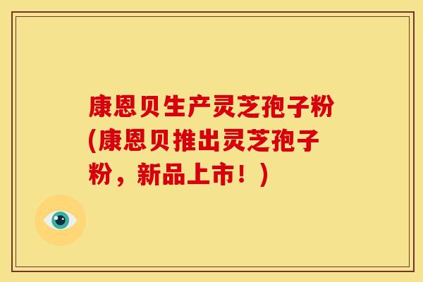 康恩贝生产灵芝孢子粉(康恩贝推出灵芝孢子粉,新品上市!)