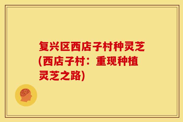 复兴区西店子村种灵芝(西店子村：重现种植灵芝之路)