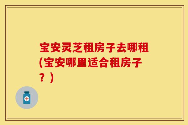 宝安灵芝租房子去哪租(宝安哪里适合租房子？)