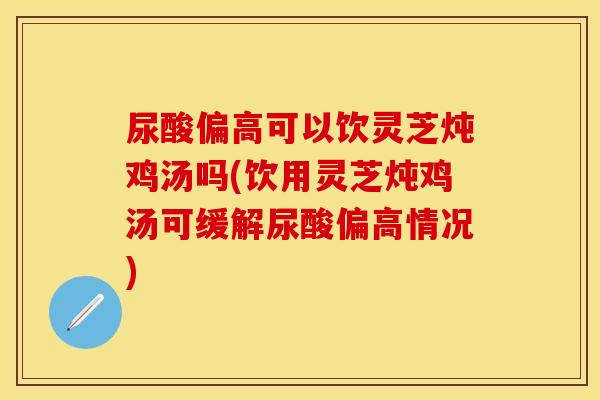 尿酸偏高可以饮灵芝炖鸡汤吗(饮用灵芝炖鸡汤可缓解尿酸偏高情况)