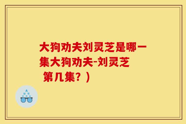 大狗劝夫刘灵芝是哪一集大狗劝夫-刘灵芝  第几集？)