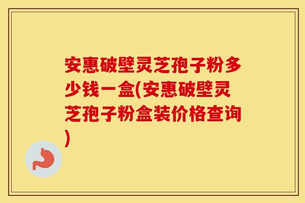 安惠破壁灵芝孢子粉多少钱一盒(安惠破壁灵芝孢子粉盒装价格查询)