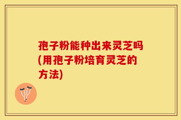 孢子粉能种出来灵芝吗(用孢子粉培育灵芝的方法)