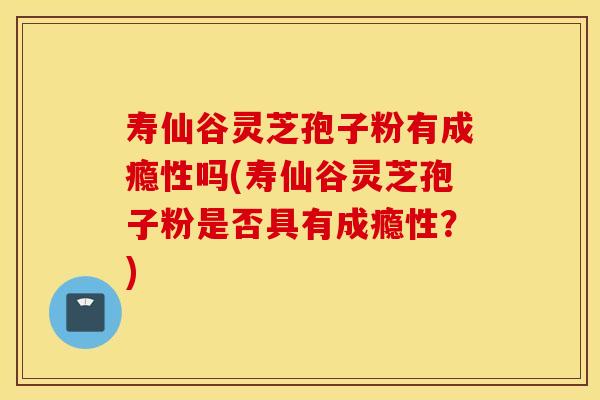 寿仙谷灵芝孢子粉有成瘾性吗(寿仙谷灵芝孢子粉是否具有成瘾性?)