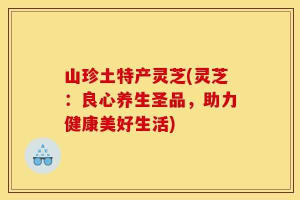 山珍土特产灵芝(灵芝:良心养生圣品,助力健康美好生活)