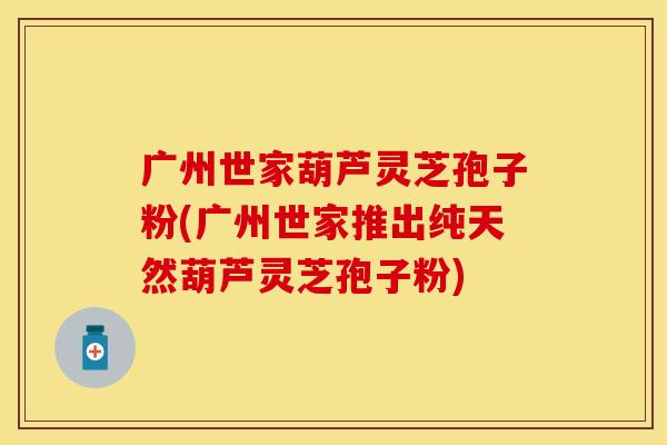 广州世家葫芦灵芝孢子粉(广州世家推出纯天然葫芦灵芝孢子粉)