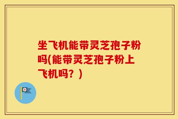 坐飞机能带灵芝孢子粉吗(能带灵芝孢子粉上飞机吗？)
