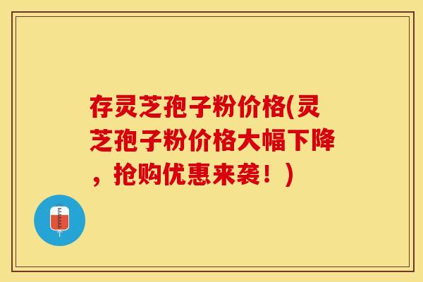 存灵芝孢子粉价格(灵芝孢子粉价格大幅下降,抢购优惠来袭!)