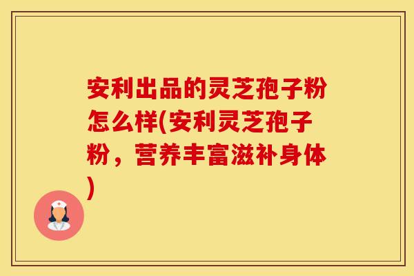 安利出品的灵芝孢子粉怎么样(安利灵芝孢子粉,营养丰富滋补身体)