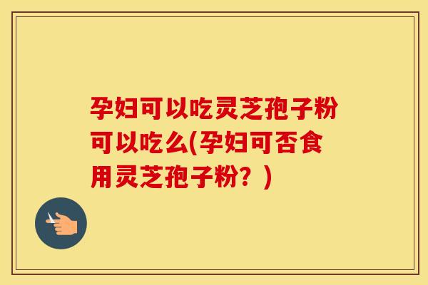 孕妇可以吃灵芝孢子粉可以吃么(孕妇可否食用灵芝孢子粉?)