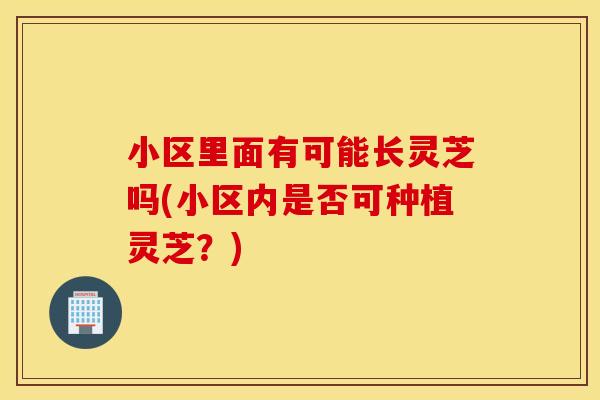 小区里面有可能长灵芝吗(小区内是否可种植灵芝？)