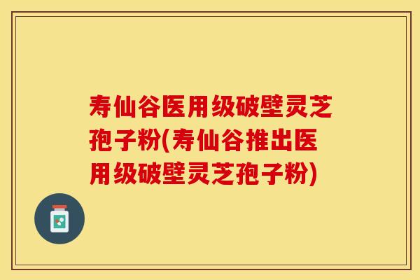 寿仙谷医用级破壁灵芝孢子粉(寿仙谷推出医用级破壁灵芝孢子粉)