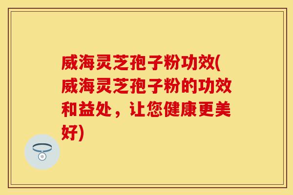 威海灵芝孢子粉功效(威海灵芝孢子粉的功效和益处,让您健康更美好)