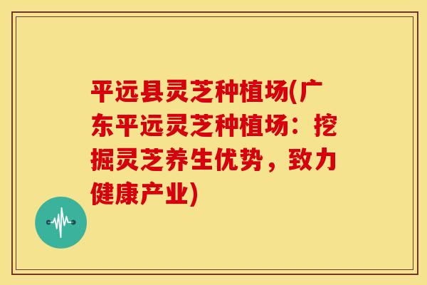 平远县灵芝种植场(广东平远灵芝种植场:挖掘灵芝养生优势,致力健康产业)