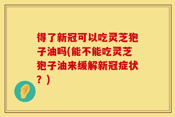 得了新冠可以吃灵芝狍子油吗(能不能吃灵芝狍子油来缓解新冠症状?)