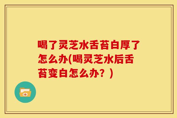 喝了灵芝水舌苔白厚了怎么办(喝灵芝水后舌苔变白怎么办？)