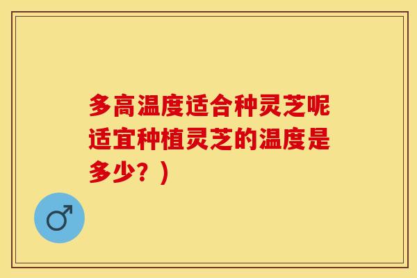 多高温度适合种灵芝呢适宜种植灵芝的温度是多少?)