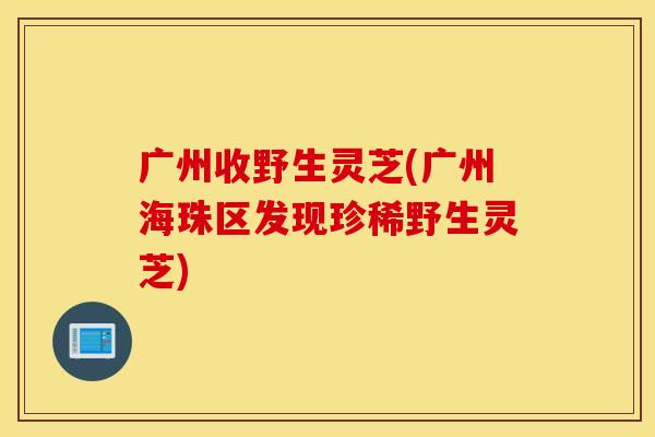 广州收野生灵芝(广州海珠区发现珍稀野生灵芝)