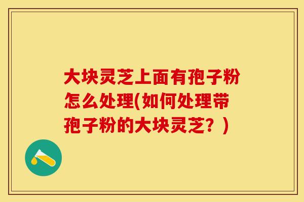 大块灵芝上面有孢子粉怎么处理(如何处理带孢子粉的大块灵芝？)