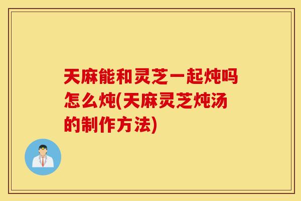 天麻能和灵芝一起炖吗怎么炖(天麻灵芝炖汤的制作方法)