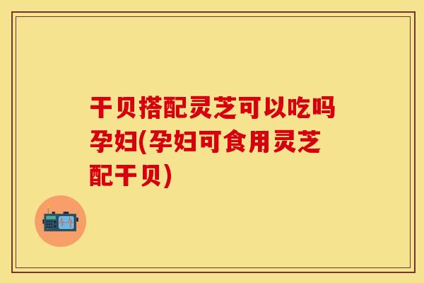 干贝搭配灵芝可以吃吗孕妇(孕妇可食用灵芝配干贝)