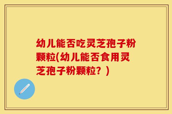 幼儿能否吃灵芝孢子粉颗粒(幼儿能否食用灵芝孢子粉颗粒？)