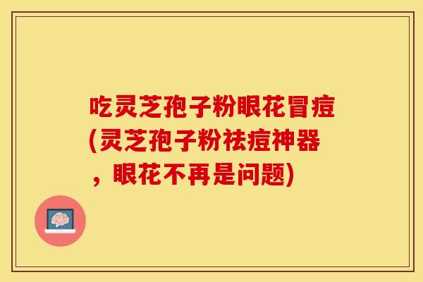 吃灵芝孢子粉眼花冒痘(灵芝孢子粉祛痘神器，眼花不再是问题)