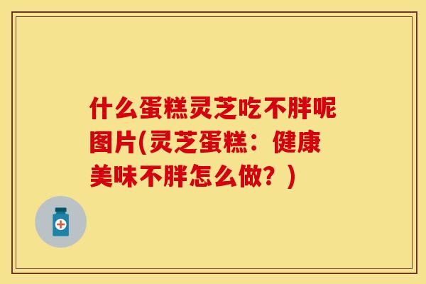 什么蛋糕灵芝吃不胖呢图片(灵芝蛋糕:健康美味不胖怎么做?)