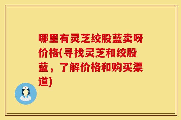 哪里有灵芝绞股蓝卖呀价格(寻找灵芝和绞股蓝，了解价格和购买渠道)