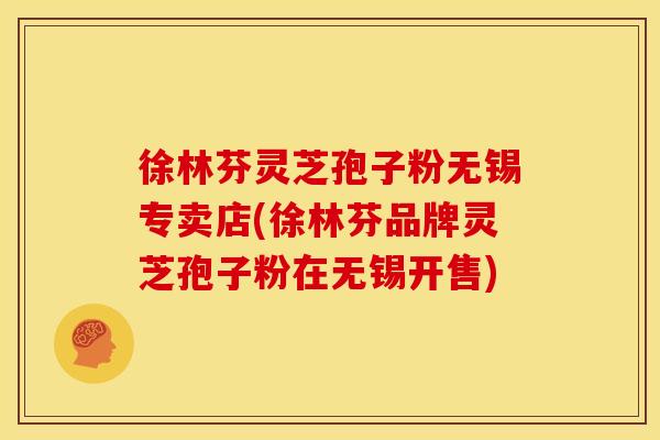 徐林芬灵芝孢子粉无锡专卖店(徐林芬品牌灵芝孢子粉在无锡开售)