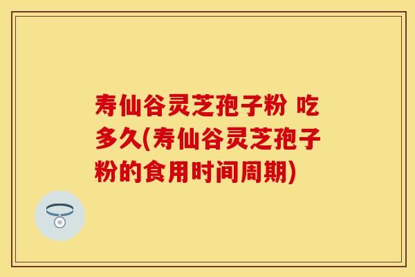 寿仙谷灵芝孢子粉 吃多久(寿仙谷灵芝孢子粉的食用时间周期)